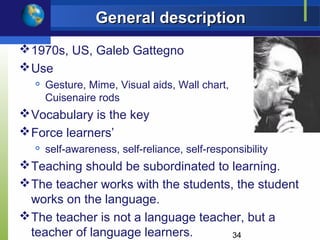 General description
 1970s, US, Galeb Gattegno
 Use
     Gesture, Mime, Visual aids, Wall chart,
      Cuisenaire rods
 Vocabulary is the key
 Force learners’
     self-awareness, self-reliance, self-responsibility
 Teaching should be subordinated to learning.
 The teacher works with the students, the student
  works on the language.
 The teacher is not a language teacher, but a
  teacher of language learners.       34
 