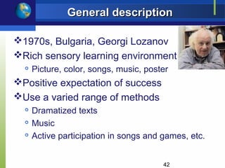 General description

1970s, Bulgaria, Georgi Lozanov
Rich sensory learning environment
     Picture, color, songs, music, poster
Positive expectation of success
Use a varied range of methods
     Dramatized texts
  
      Music
     Active participation in songs and games, etc.


                                        42
 