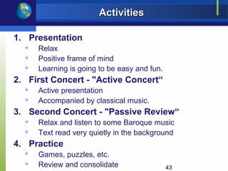 Activities

1. Presentation
  
      Relax
  
      Positive frame of mind
     Learning is going to be easy and fun.
2. First Concert - "Active Concert“
     Active presentation
     Accompanied by classical music.
3. Second Concert - "Passive Review“
     Relax and listen to some Baroque music
  
      Text read very quietly in the background
4. Practice
  
      Games, puzzles, etc.
  
      Review and consolidate                  43
 