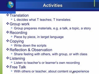 Activities

 Translation
     L decides what T teaches; T translates
 Group work
     Group prepares materials, e.g. a talk, a topic, a story
 Recording
  
      Piece by piece, in target language
 Copying
     Write down the scripts
 Reflection & Observation
  
      Share feeling with others, with group, or with class
 Listening
     Listen to teacher’s or learner’s own recording
 Free Talk
  
      With others or teacher, about content or47
                                               experience
 