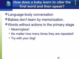 How does a baby learn to utter the
          first word and then speak?

Language-body conversation
Babies don’t learn by memorization.
Words without actions in the primary stage
  
      Meaningless!
     No matter how many times they are repeated!
     Try with your dog!




                                     52
 