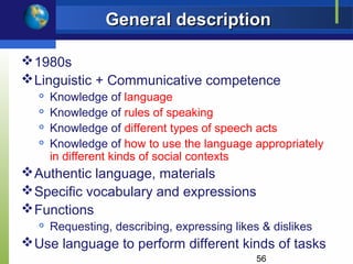 General description

 1980s
 Linguistic + Communicative competence
  
      Knowledge of language
  
      Knowledge of rules of speaking
     Knowledge of different types of speech acts
     Knowledge of how to use the language appropriately
      in different kinds of social contexts
 Authentic language, materials
 Specific vocabulary and expressions
 Functions
     Requesting, describing, expressing likes & dislikes
 Use language to perform different kinds of tasks
                                              56
 