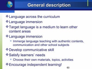 General description

 Language across the curriculum
 Language immersion
 Target language is a medium to learn other
  content areas
 Language immersion
     Immerge language teaching with authentic contents,
      communication and other school subjects
 Develop communicative skill
 Satisfy learners’ needs
  
      Choose their own materials, topics, activities
 Encourage independent learning!
                                               60
 