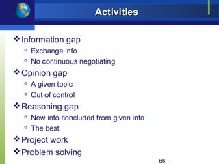 Activities

 Information gap
  
      Exchange info
     No continuous negotiating
 Opinion gap
     A given topic
  
      Out of control
 Reasoning gap
     New info concluded from given info
     The best
 Project work
 Problem solving
                                           66
 