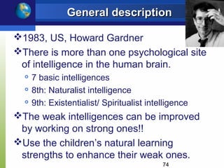 General description

1983, US, Howard Gardner
There is more than one psychological site
 of intelligence in the human brain.
     7 basic intelligences
     8th: Naturalist intelligence
     9th: Existentialist/ Spiritualist intelligence
The weak intelligences can be improved
 by working on strong ones!!
Use the children’s natural learning
 strengths to enhance their weak ones.
                                            74
 