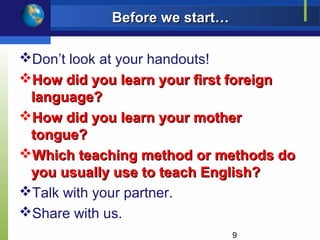 Before we start…

Don’t look at your handouts!
How did you learn your first foreign
 language?
How did you learn your mother
 tongue?
Which teaching method or methods do
 you usually use to teach English?
Talk with your partner.
Share with us.
                               9
 