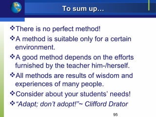 To sum up…

There is no perfect method!
A method is suitable only for a certain
 environment.
A good method depends on the efforts
 furnished by the teacher him-/herself.
All methods are results of wisdom and
 experiences of many people.
Consider about your students’ needs!
“Adapt; don’t adopt!”~ Clifford Drator
                                 95
 