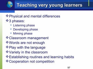 Teaching very young learners

 Physical and mental differences
 3 phases:
  
      Listening phase
  
      Developing phase
     Miming phase
 Classroom management
 Words are not enough
 Play with the language
 Variety in the classroom
 Establishing routines and learning habits
 Cooperation not competition
                                      97
 