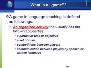 What is a “game”?

A game in language teaching is defined
 as followings:
     An organized activity that usually has the
      following properties:
        a particular task or objective
        a set of rules
        competitions between players
        communication between players by spoken or
         written language



                                       99
 
