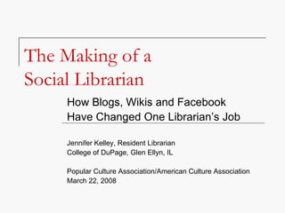 The Making of a  Social Librarian How Blogs, Wikis and Facebook  Have Changed One Librarian’s Job Jennifer Kelley, Resident Librarian College of DuPage, Glen Ellyn, IL Popular Culture Association/American Culture Association March 22, 2008 