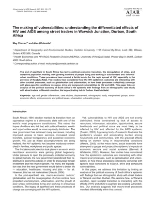 African Journal of AIDS Research 2007, 6(2): 165–173                                                             Copyright © NISC Pty Ltd
      Printed in South Africa — All rights reserved
                                                                                                                   AJAR
                                                                                                                    EISSN 1727–9445




The making of vulnerabilities: understanding the differentiated effects of
HIV and AIDS among street traders in Warwick Junction, Durban, South
Africa

May Chazan1* and Alan Whiteside2

1
  Department of Geography and Environmental Studies, Carleton University, 1125 Colonel By-Drive, Loeb 349, Ottawa,
Ontario K1S 5B6, Canada
2
  Health Economics and HIV/AIDS Research Division (HEARD), University of KwaZulu-Natal, Private Bag X 54001, Durban
4000, South Africa
* Corresponding author, e-mail: mchazan@connect.carleton.ca


         The end of apartheid in South Africa has led to political-economic transition, the deregulation of cities, and
         increased population mobility, with growing numbers of people living and working in sub-standard and ‘informal’
         urban conditions. These processes have created a fertile terrain for the rapid spread of HIV, especially in the
         province of KwaZulu-Natal. Few studies have considered how the HIV epidemic’s outcomes are interacting with
         other societal processes, such as globalisation and urbanisation, or how these processes collectively converge
         with place-specific conditions to expose, drive and compound vulnerabilities to HIV and AIDS. This paper links an
         analysis of the political economy of South Africa’s HIV epidemic with findings from an ethnographic case study
         with street traders in Warwick Junction, the largest trading hub in Durban, KwaZulu-Natal.

         Keywords: age and gender differentials, case studies, displacement, ethnographic study, marginalised groups, socio-
         economic effects, socio-economic and political issues, urbanisation, vulnerable groups




Introduction

South Africa’s 1994 election marked its transition from an              Yet, vulnerabilities to HIV and AIDS are not evenly
oppressive regime to a democratic state with one of the              distributed; those constrained by lack of access to
world’s most progressive constitutions. This raised the              resources, information, education, opportunities, secure
hopes of millions who felt that, with political freedom, wealth      livelihoods and political voice are most likely to be
and opportunities would be more equitably distributed. The           infected by HIV and affected by the AIDS epidemic
new government has achieved many successes, including                (Fassin, 2003). A growing body of research illustrates the
improved access to basic services, increased social                  epidemic’s uneven and accelerating burden among
transfers, judicial transparency and sustained economic              households and communities, with the greatest effects
growth. Yet, just as these accomplishments are being                 falling on women living in impoverished conditions
realised, the HIV epidemic has become insidiously entren-            (Marais, 2005). At the macro level, social scientists have
ched in families, workplaces and public spaces.                      attempted to gauge and project the epidemic’s impacts on
   The first democratic election took place in an era in which       economic sectors and social systems (Barnett &
neo-liberal economics were gaining global hegemony.                  Whiteside, 2002). However, few studies have considered
Under pressure to open the previously protected economy              how the epidemic’s outcomes are interacting with other
to global markets, the new government abandoned their re-            macro-level processes, such as globalisation and urbani-
distributive economic policies in order to encourage foreign         sation, or how these processes collectively converge with
investment and free market growth. For many, the expecta-            specific local conditions to expose, drive and compound
tion was that the new government would deliver a better life         vulnerabilities.
— education, healthcare, housing and jobs — for all.                    In this paper, we address this limitation by linking an
However, this has not materialised (Naude, 2004).                    analysis of the political economy of South Africa’s epidemic
   In the post-apartheid era, macro-economic ‘reform,’               with findings from an ethnographic study with street traders
globalisation, and the desegregation of urban centres have           in Warwick Junction, Durban. We examine how, in Warwick
propelled unemployment, urbanisation, and the growth of              Junction, rapid societal transition is interacting with the
poor urban communities living and working in precarious              effects of HIV and AIDS to augment pre-existing vulnerabili-
conditions. The legacy of apartheid and these processes of           ties. Our analysis suggests that macro-level processes
change are converging with the HIV epidemic.                         manifest differentially within this context.
 