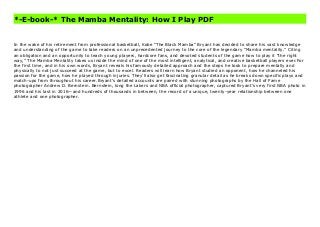 *-E-book-* The Mamba Mentality: How I Play PDF
In the wake of his retirement from professional basketball, Kobe “The Black Mamba” Bryant has decided to share his vast knowledge and understanding of the game to take readers on an unprecedented journey to the core of the legendary “Mamba mentality.” Citing an obligation and an opportunity to teach young players, hardcore fans, and devoted students of the game how to play it “the right way,” The Mamba Mentality takes us inside the mind of one of the most intelligent, analytical, and creative basketball players ever.For the first time, and in his own words, Bryant reveals his famously detailed approach and the steps he took to prepare mentally and physically to not just succeed at the game, but to excel. Readers will learn how Bryant studied an opponent, how he channeled his passion for the game, how he played through injuries. They’ll also get fascinating granular detail as he breaks down specific plays and match-ups from throughout his career.Bryant’s detailed accounts are paired with stunning photographs by the Hall of Fame photographer Andrew D. Bernstein. Bernstein, long the Lakers and NBA official photographer, captured Bryant’s very first NBA photo in 1996 and his last in 2016—and hundreds of thousands in between, the record of a unique, twenty-year relationship between one athlete and one photographer. The Mamba Mentality: How I Play Free
In the wake of his retirement from professional basketball, Kobe “The Black Mamba” Bryant has decided to share his vast knowledge
and understanding of the game to take readers on an unprecedented journey to the core of the legendary “Mamba mentality.” Citing
an obligation and an opportunity to teach young players, hardcore fans, and devoted students of the game how to play it “the right
way,” The Mamba Mentality takes us inside the mind of one of the most intelligent, analytical, and creative basketball players ever.For
the first time, and in his own words, Bryant reveals his famously detailed approach and the steps he took to prepare mentally and
physically to not just succeed at the game, but to excel. Readers will learn how Bryant studied an opponent, how he channeled his
passion for the game, how he played through injuries. They’ll also get fascinating granular detail as he breaks down specific plays and
match-ups from throughout his career.Bryant’s detailed accounts are paired with stunning photographs by the Hall of Fame
photographer Andrew D. Bernstein. Bernstein, long the Lakers and NBA official photographer, captured Bryant’s very first NBA photo in
1996 and his last in 2016—and hundreds of thousands in between, the record of a unique, twenty-year relationship between one
athlete and one photographer.
 