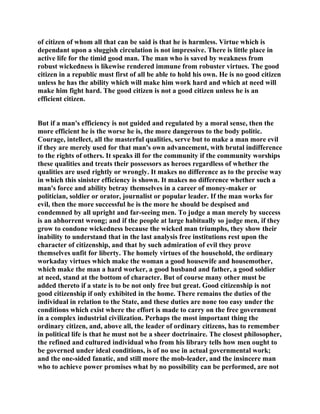 of citizen of whom all that can be said is that he is harmless. Virtue which is
dependant upon a sluggish circulation is not impressive. There is little place in
active life for the timid good man. The man who is saved by weakness from
robust wickedness is likewise rendered immune from robuster virtues. The good
citizen in a republic must first of all be able to hold his own. He is no good citizen
unless he has the ability which will make him work hard and which at need will
make him fight hard. The good citizen is not a good citizen unless he is an
efficient citizen.
But if a man's efficiency is not guided and regulated by a moral sense, then the
more efficient he is the worse he is, the more dangerous to the body politic.
Courage, intellect, all the masterful qualities, serve but to make a man more evil
if they are merely used for that man's own advancement, with brutal indifference
to the rights of others. It speaks ill for the community if the community worships
these qualities and treats their possessors as heroes regardless of whether the
qualities are used rightly or wrongly. It makes no difference as to the precise way
in which this sinister efficiency is shown. It makes no difference whether such a
man's force and ability betray themselves in a career of money-maker or
politician, soldier or orator, journalist or popular leader. If the man works for
evil, then the more successful he is the more he should be despised and
condemned by all upright and far-seeing men. To judge a man merely by success
is an abhorrent wrong; and if the people at large habitually so judge men, if they
grow to condone wickedness because the wicked man triumphs, they show their
inability to understand that in the last analysis free institutions rest upon the
character of citizenship, and that by such admiration of evil they prove
themselves unfit for liberty. The homely virtues of the household, the ordinary
workaday virtues which make the woman a good housewife and housemother,
which make the man a hard worker, a good husband and father, a good soldier
at need, stand at the bottom of character. But of course many other must be
added thereto if a state is to be not only free but great. Good citizenship is not
good citizenship if only exhibited in the home. There remains the duties of the
individual in relation to the State, and these duties are none too easy under the
conditions which exist where the effort is made to carry on the free government
in a complex industrial civilization. Perhaps the most important thing the
ordinary citizen, and, above all, the leader of ordinary citizens, has to remember
in political life is that he must not be a sheer doctrinaire. The closest philosopher,
the refined and cultured individual who from his library tells how men ought to
be governed under ideal conditions, is of no use in actual governmental work;
and the one-sided fanatic, and still more the mob-leader, and the insincere man
who to achieve power promises what by no possibility can be performed, are not
 