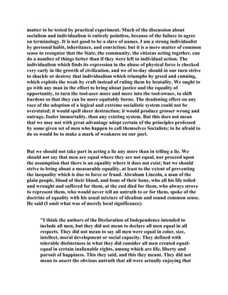 matter to be tested by practical experiment. Much of the discussion about
socialism and individualism is entirely pointless, because of the failure to agree
on terminology. It is not good to be a slave of names. I am a strong individualist
by personal habit, inheritance, and conviction; but it is a mere matter of common
sense to recognize that the State, the community, the citizens acting together, can
do a number of things better than if they were left to individual action. The
individualism which finds its expression in the abuse of physical force is checked
very early in the growth of civilization, and we of to-day should in our turn strive
to shackle or destroy that individualism which triumphs by greed and cunning,
which exploits the weak by craft instead of ruling them by brutality. We ought to
go with any man in the effort to bring about justice and the equality of
opportunity, to turn the tool-user more and more into the tool-owner, to shift
burdens so that they can be more equitably borne. The deadening effect on any
race of the adoption of a logical and extreme socialistic system could not be
overstated; it would spell sheer destruction; it would produce grosser wrong and
outrage, fouler immortality, than any existing system. But this does not mean
that we may not with great advantage adopt certain of the principles professed
by some given set of men who happen to call themselves Socialists; to be afraid to
do so would be to make a mark of weakness on our part.
But we should not take part in acting a lie any more than in telling a lie. We
should not say that men are equal where they are not equal, nor proceed upon
the assumption that there is an equality where it does not exist; but we should
strive to bring about a measurable equality, at least to the extent of preventing
the inequality which is due to force or fraud. Abraham Lincoln, a man of the
plain people, blood of their blood, and bone of their bone, who all his life toiled
and wrought and suffered for them, at the end died for them, who always strove
to represent them, who would never tell an untruth to or for them, spoke of the
doctrine of equality with his usual mixture of idealism and sound common sense.
He said (I omit what was of merely local significance):
"I think the authors of the Declaration of Independence intended to
include all men, but they did not mean to declare all men equal in all
respects. They did not mean to say all men were equal in color, size,
intellect, moral development or social capacity. They defined with
tolerable distinctness in what they did consider all men created equal-
equal in certain inalienable rights, among which are life, liberty and
pursuit of happiness. This they said, and this they meant. They did not
mean to assert the obvious untruth that all were actually enjoying that
 