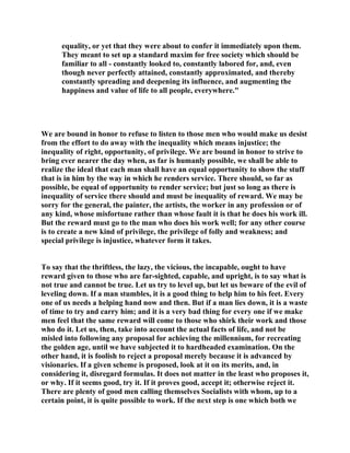 equality, or yet that they were about to confer it immediately upon them.
They meant to set up a standard maxim for free society which should be
familiar to all - constantly looked to, constantly labored for, and, even
though never perfectly attained, constantly approximated, and thereby
constantly spreading and deepening its influence, and augmenting the
happiness and value of life to all people, everywhere."
We are bound in honor to refuse to listen to those men who would make us desist
from the effort to do away with the inequality which means injustice; the
inequality of right, opportunity, of privilege. We are bound in honor to strive to
bring ever nearer the day when, as far is humanly possible, we shall be able to
realize the ideal that each man shall have an equal opportunity to show the stuff
that is in him by the way in which he renders service. There should, so far as
possible, be equal of opportunity to render service; but just so long as there is
inequality of service there should and must be inequality of reward. We may be
sorry for the general, the painter, the artists, the worker in any profession or of
any kind, whose misfortune rather than whose fault it is that he does his work ill.
But the reward must go to the man who does his work well; for any other course
is to create a new kind of privilege, the privilege of folly and weakness; and
special privilege is injustice, whatever form it takes.
To say that the thriftless, the lazy, the vicious, the incapable, ought to have
reward given to those who are far-sighted, capable, and upright, is to say what is
not true and cannot be true. Let us try to level up, but let us beware of the evil of
leveling down. If a man stumbles, it is a good thing to help him to his feet. Every
one of us needs a helping hand now and then. But if a man lies down, it is a waste
of time to try and carry him; and it is a very bad thing for every one if we make
men feel that the same reward will come to those who shirk their work and those
who do it. Let us, then, take into account the actual facts of life, and not be
misled into following any proposal for achieving the millennium, for recreating
the golden age, until we have subjected it to hardheaded examination. On the
other hand, it is foolish to reject a proposal merely because it is advanced by
visionaries. If a given scheme is proposed, look at it on its merits, and, in
considering it, disregard formulas. It does not matter in the least who proposes it,
or why. If it seems good, try it. If it proves good, accept it; otherwise reject it.
There are plenty of good men calling themselves Socialists with whom, up to a
certain point, it is quite possible to work. If the next step is one which both we
 
