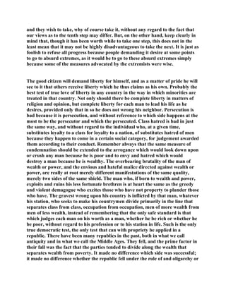 and they wish to take, why of course take it, without any regard to the fact that
our views as to the tenth step may differ. But, on the other hand, keep clearly in
mind that, though it has been worth while to take one step, this does not in the
least mean that it may not be highly disadvantageous to take the next. It is just as
foolish to refuse all progress because people demanding it desire at some points
to go to absurd extremes, as it would be to go to these absurd extremes simply
because some of the measures advocated by the extremists were wise.
The good citizen will demand liberty for himself, and as a matter of pride he will
see to it that others receive liberty which he thus claims as his own. Probably the
best test of true love of liberty in any country in the way in which minorities are
treated in that country. Not only should there be complete liberty in matters of
religion and opinion, but complete liberty for each man to lead his life as he
desires, provided only that in so he does not wrong his neighbor. Persecution is
bad because it is persecution, and without reference to which side happens at the
most to be the persecutor and which the persecuted. Class hatred is bad in just
the same way, and without regard to the individual who, at a given time,
substitutes loyalty to a class for loyalty to a nation, of substitutes hatred of men
because they happen to come in a certain social category, for judgement awarded
them according to their conduct. Remember always that the same measure of
condemnation should be extended to the arrogance which would look down upon
or crush any man because he is poor and to envy and hatred which would
destroy a man because he is wealthy. The overbearing brutality of the man of
wealth or power, and the envious and hateful malice directed against wealth or
power, are really at root merely different manifestations of the same quality,
merely two sides of the same shield. The man who, if born to wealth and power,
exploits and ruins his less fortunate brethren is at heart the same as the greedy
and violent demagogue who excites those who have not property to plunder those
who have. The gravest wrong upon his country is inflicted by that man, whatever
his station, who seeks to make his countrymen divide primarily in the line that
separates class from class, occupation from occupation, men of more wealth from
men of less wealth, instead of remembering that the only safe standard is that
which judges each man on his worth as a man, whether he be rich or whether he
be poor, without regard to his profession or to his station in life. Such is the only
true democratic test, the only test that can with propriety be applied in a
republic. There have been many republics in the past, both in what we call
antiquity and in what we call the Middle Ages. They fell, and the prime factor in
their fall was the fact that the parties tended to divide along the wealth that
separates wealth from poverty. It made no difference which side was successful;
it made no difference whether the republic fell under the rule of and oligarchy or
 