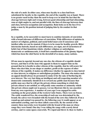 the rule of a mob. In either case, when once loyalty to a class had been
substituted for loyalty to the republic, the end of the republic was at hand. There
is no greater need to-day than the need to keep ever in mind the fact that the
cleavage between right and wrong, between good citizenship and bad citizenship,
runs at right angles to, and not parallel with, the lines of cleavage between class
and class, between occupation and occupation. Ruin looks us in the face if we
judge a man by his position instead of judging him by his conduct in that
position.
In a republic, to be successful we must learn to combine intensity of conviction
with a broad tolerance of difference of conviction. Wide differences of opinion in
matters of religious, political, and social belief must exist if conscience and
intellect alike are not be stunted, if there is to be room for healthy growth. Bitter
internecine hatreds, based on such differences, are signs, not of earnestness of
belief, but of that fanaticism which, whether religious or antireligious,
democratic or antidemocratic, it itself but a manifestation of the gloomy bigotry
which has been the chief factor in the downfall of so many, many nations.
Of one man in especial, beyond any one else, the citizens of a republic should
beware, and that is of the man who appeals to them to support him on the
ground that he is hostile to other citizens of the republic, that he will secure for
those who elect him, in one shape or another, profit at the expense of other
citizens of the republic. It makes no difference whether he appeals to class hatred
or class interest, to religious or antireligious prejudice. The man who makes such
an appeal should always be presumed to make it for the sake of furthering his
own interest. The very last thing an intelligent and self-respecting member of a
democratic community should do is to reward any public man because that
public man says that he will get the private citizen something to which this
private citizen is not entitled, or will gratify some emotion or animosity which
this private citizen ought not to possess. Let me illustrate this by one anecdote
from my own experience. A number of years ago I was engaged in cattle-
ranching on the great plains of the western Unite States. There were no fences.
The cattle wandered free, the ownership of each one was determined by the
brand; the calves were branded with the brand of the cows they followed. If on a
round-up and animal was passed by, the following year it would appear as an
unbranded yearling, and was then called a maverick. By the custom of the
country these mavericks were branded with the brand of the man on whose
range they were found. One day I was riding the range with a newly hired
cowboy, and we came upon a maverick. We roped and threw it; then we built a
 
