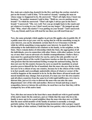 fire, took out a cinch-ring, heated it in the fire; and then the cowboy started to
put on the brand. I said to him, "It So-and-so's brand," naming the man on
whose range we happened to be. He answered: "That's all right, boss; I know my
business." In another moment I said to him: "Hold on, you are putting on my
brand!" To which he answered: "That's all right; I always put on the boss's
brand." I answered: "Oh, very well. Now you go straight back to the ranch and
get whatever is owing to you; I don't need you any longer." He jumped up and
said: "Why, what's the matter? I was putting on your brand." And I answered:
"Yes, my friend, and if you will steal for me then you will steal from me."
Now, the same principle which applies in private life applies also in public life. If
a public man tries to get your vote by saying that he will do something wrong in
your interest, you can be absolutely certain that if ever it becomes worth his
while he will do something wrong against your interest. So much for the
citizenship to the individual in his relations to his family, to his neighbor, to the
State. There remain duties of citizenship which the State, the aggregation of all
the individuals, owes in connection with other States, with other nations. Let me
say at once that I am no advocate of a foolish cosmopolitanism. I believe that a
man must be a good patriot before he can be, and as the only possible way of
being, a good citizen of the world. Experience teaches us that the average man
who protests that his international feeling swamps his national feeling, that he
does not care for his country because he cares so much for mankind, in actual
practice proves himself the foe of mankind; that the man who says that he does
not care to be a citizen of any one country, because he is the citizen of the world,
is in fact usually and exceedingly undesirable citizen of whatever corner of the
world he happens at the moment to be in. In the dim future all moral needs and
moral standards may change; but at present, if a man can view his own country
and all others countries from the same level with tepid indifference, it is wise to
distrust him, just as it is wise to distrust the man who can take the same
dispassionate view of his wife and mother. However broad and deep a man's
sympathies, however intense his activities, he need have no fear that they will be
cramped by love of his native land.
Now, this does not mean in the least that a man should not wish to good outside
of his native land. On the contrary, just as I think that the man who loves his
family is more apt to be a good neighbor than the man who does not, so I think
that the most useful member of the family of nations is normally a strongly
patriotic nation. So far from patriotism being inconsistent with a proper regard
for the rights of other nations, I hold that the true patriot, who is as jealous of the
 