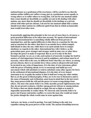 national honor as a gentleman of his own honor, will be careful to see that the
nations neither inflicts nor suffers wrong, just as a gentleman scorns equally to
wrong others or to suffer others to wrong him. I do not for one moment admit
that a man should act deceitfully as a public servant in his dealing with other
nations, any more than he should act deceitfully in his dealings as a private
citizen with other private citizens. I do not for one moment admit that a nation
should treat other nations in a different spirit from that in which an honorable
man would treat other men.
In practically applying this principle to the two sets of cases there is, of course, a
great practical difference to be taken into account. We speak of international
law; but international law is something wholly different from private of
municipal law, and the capital difference is that there is a sanction for the one
and no sanction for the other; that there is an outside force which compels
individuals to obey the one, while there is no such outside force to compel
obedience as regards to the other. International law will, I believe, as the
generations pass, grow stronger and stronger until in some way or other there
develops the power to make it respected. But as yet it is only in the first
formative period. As yet, as a rule, each nation is of necessity to judge for itself in
matters of vital importance between it and its neighbors, and actions must be of
necessity, where this is the case, be different from what they are where, as among
private citizens, there is an outside force whose action is all-powerful and must
be invoked in any crisis of importance. It is the duty of wise statesman, gifted
with the power of looking ahead, to try to encourage and build up every
movement which will substitute or tend to substitute some other agency for force
in the settlement of international disputes. It is the duty of every honest
statesman to try to guide the nation so that it shall not wrong any other nation.
But as yet the great civilized peoples, if they are to be true to themselves and to
the cause of humanity and civilization, must keep in mind that in the last resort
they must possess both the will and the power to resent wrong-doings from
others. The men who sanely believe in a lofty morality preach righteousness; but
they do not preach weakness, whether among private citizens or among nations.
We believe that our ideals should be so high, but not so high as to make it
impossible measurably to realize them. We sincerely and earnestly believe in
peace; but if peace and justice conflict, we scorn the man who would not stand
for justice though the whole world came in arms against him.
And now, my hosts, a word in parting. You and I belong to the only two
republics among the great powers of the world. The ancient friendship between
 