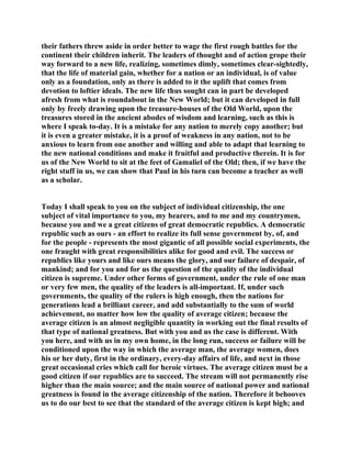 their fathers threw aside in order better to wage the first rough battles for the
continent their children inherit. The leaders of thought and of action grope their
way forward to a new life, realizing, sometimes dimly, sometimes clear-sightedly,
that the life of material gain, whether for a nation or an individual, is of value
only as a foundation, only as there is added to it the uplift that comes from
devotion to loftier ideals. The new life thus sought can in part be developed
afresh from what is roundabout in the New World; but it can developed in full
only by freely drawing upon the treasure-houses of the Old World, upon the
treasures stored in the ancient abodes of wisdom and learning, such as this is
where I speak to-day. It is a mistake for any nation to merely copy another; but
it is even a greater mistake, it is a proof of weakness in any nation, not to be
anxious to learn from one another and willing and able to adapt that learning to
the new national conditions and make it fruitful and productive therein. It is for
us of the New World to sit at the feet of Gamaliel of the Old; then, if we have the
right stuff in us, we can show that Paul in his turn can become a teacher as well
as a scholar.
Today I shall speak to you on the subject of individual citizenship, the one
subject of vital importance to you, my hearers, and to me and my countrymen,
because you and we a great citizens of great democratic republics. A democratic
republic such as ours - an effort to realize its full sense government by, of, and
for the people - represents the most gigantic of all possible social experiments, the
one fraught with great responsibilities alike for good and evil. The success or
republics like yours and like ours means the glory, and our failure of despair, of
mankind; and for you and for us the question of the quality of the individual
citizen is supreme. Under other forms of government, under the rule of one man
or very few men, the quality of the leaders is all-important. If, under such
governments, the quality of the rulers is high enough, then the nations for
generations lead a brilliant career, and add substantially to the sum of world
achievement, no matter how low the quality of average citizen; because the
average citizen is an almost negligible quantity in working out the final results of
that type of national greatness. But with you and us the case is different. With
you here, and with us in my own home, in the long run, success or failure will be
conditioned upon the way in which the average man, the average women, does
his or her duty, first in the ordinary, every-day affairs of life, and next in those
great occasional cries which call for heroic virtues. The average citizen must be a
good citizen if our republics are to succeed. The stream will not permanently rise
higher than the main source; and the main source of national power and national
greatness is found in the average citizenship of the nation. Therefore it behooves
us to do our best to see that the standard of the average citizen is kept high; and
 