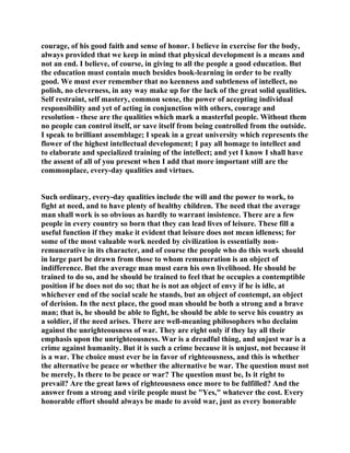 courage, of his good faith and sense of honor. I believe in exercise for the body,
always provided that we keep in mind that physical development is a means and
not an end. I believe, of course, in giving to all the people a good education. But
the education must contain much besides book-learning in order to be really
good. We must ever remember that no keenness and subtleness of intellect, no
polish, no cleverness, in any way make up for the lack of the great solid qualities.
Self restraint, self mastery, common sense, the power of accepting individual
responsibility and yet of acting in conjunction with others, courage and
resolution - these are the qualities which mark a masterful people. Without them
no people can control itself, or save itself from being controlled from the outside.
I speak to brilliant assemblage; I speak in a great university which represents the
flower of the highest intellectual development; I pay all homage to intellect and
to elaborate and specialized training of the intellect; and yet I know I shall have
the assent of all of you present when I add that more important still are the
commonplace, every-day qualities and virtues.
Such ordinary, every-day qualities include the will and the power to work, to
fight at need, and to have plenty of healthy children. The need that the average
man shall work is so obvious as hardly to warrant insistence. There are a few
people in every country so born that they can lead lives of leisure. These fill a
useful function if they make it evident that leisure does not mean idleness; for
some of the most valuable work needed by civilization is essentially non-
remunerative in its character, and of course the people who do this work should
in large part be drawn from those to whom remuneration is an object of
indifference. But the average man must earn his own livelihood. He should be
trained to do so, and he should be trained to feel that he occupies a contemptible
position if he does not do so; that he is not an object of envy if he is idle, at
whichever end of the social scale he stands, but an object of contempt, an object
of derision. In the next place, the good man should be both a strong and a brave
man; that is, he should be able to fight, he should be able to serve his country as
a soldier, if the need arises. There are well-meaning philosophers who declaim
against the unrighteousness of war. They are right only if they lay all their
emphasis upon the unrighteousness. War is a dreadful thing, and unjust war is a
crime against humanity. But it is such a crime because it is unjust, not because it
is a war. The choice must ever be in favor of righteousness, and this is whether
the alternative be peace or whether the alternative be war. The question must not
be merely, Is there to be peace or war? The question must be, Is it right to
prevail? Are the great laws of righteousness once more to be fulfilled? And the
answer from a strong and virile people must be "Yes," whatever the cost. Every
honorable effort should always be made to avoid war, just as every honorable
 