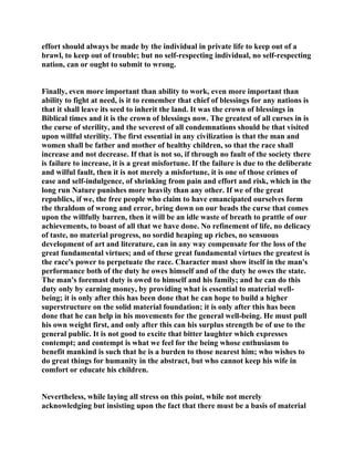 effort should always be made by the individual in private life to keep out of a
brawl, to keep out of trouble; but no self-respecting individual, no self-respecting
nation, can or ought to submit to wrong.
Finally, even more important than ability to work, even more important than
ability to fight at need, is it to remember that chief of blessings for any nations is
that it shall leave its seed to inherit the land. It was the crown of blessings in
Biblical times and it is the crown of blessings now. The greatest of all curses in is
the curse of sterility, and the severest of all condemnations should be that visited
upon willful sterility. The first essential in any civilization is that the man and
women shall be father and mother of healthy children, so that the race shall
increase and not decrease. If that is not so, if through no fault of the society there
is failure to increase, it is a great misfortune. If the failure is due to the deliberate
and wilful fault, then it is not merely a misfortune, it is one of those crimes of
ease and self-indulgence, of shrinking from pain and effort and risk, which in the
long run Nature punishes more heavily than any other. If we of the great
republics, if we, the free people who claim to have emancipated ourselves form
the thraldom of wrong and error, bring down on our heads the curse that comes
upon the willfully barren, then it will be an idle waste of breath to prattle of our
achievements, to boast of all that we have done. No refinement of life, no delicacy
of taste, no material progress, no sordid heaping up riches, no sensuous
development of art and literature, can in any way compensate for the loss of the
great fundamental virtues; and of these great fundamental virtues the greatest is
the race's power to perpetuate the race. Character must show itself in the man's
performance both of the duty he owes himself and of the duty he owes the state.
The man's foremast duty is owed to himself and his family; and he can do this
duty only by earning money, by providing what is essential to material well-
being; it is only after this has been done that he can hope to build a higher
superstructure on the solid material foundation; it is only after this has been
done that he can help in his movements for the general well-being. He must pull
his own weight first, and only after this can his surplus strength be of use to the
general public. It is not good to excite that bitter laughter which expresses
contempt; and contempt is what we feel for the being whose enthusiasm to
benefit mankind is such that he is a burden to those nearest him; who wishes to
do great things for humanity in the abstract, but who cannot keep his wife in
comfort or educate his children.
Nevertheless, while laying all stress on this point, while not merely
acknowledging but insisting upon the fact that there must be a basis of material
 