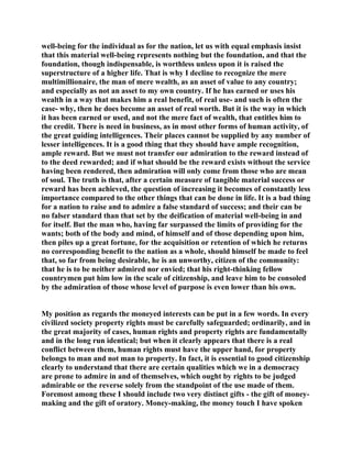 well-being for the individual as for the nation, let us with equal emphasis insist
that this material well-being represents nothing but the foundation, and that the
foundation, though indispensable, is worthless unless upon it is raised the
superstructure of a higher life. That is why I decline to recognize the mere
multimillionaire, the man of mere wealth, as an asset of value to any country;
and especially as not an asset to my own country. If he has earned or uses his
wealth in a way that makes him a real benefit, of real use- and such is often the
case- why, then he does become an asset of real worth. But it is the way in which
it has been earned or used, and not the mere fact of wealth, that entitles him to
the credit. There is need in business, as in most other forms of human activity, of
the great guiding intelligences. Their places cannot be supplied by any number of
lesser intelligences. It is a good thing that they should have ample recognition,
ample reward. But we must not transfer our admiration to the reward instead of
to the deed rewarded; and if what should be the reward exists without the service
having been rendered, then admiration will only come from those who are mean
of soul. The truth is that, after a certain measure of tangible material success or
reward has been achieved, the question of increasing it becomes of constantly less
importance compared to the other things that can be done in life. It is a bad thing
for a nation to raise and to admire a false standard of success; and their can be
no falser standard than that set by the deification of material well-being in and
for itself. But the man who, having far surpassed the limits of providing for the
wants; both of the body and mind, of himself and of those depending upon him,
then piles up a great fortune, for the acquisition or retention of which he returns
no corresponding benefit to the nation as a whole, should himself be made to feel
that, so far from being desirable, he is an unworthy, citizen of the community:
that he is to be neither admired nor envied; that his right-thinking fellow
countrymen put him low in the scale of citizenship, and leave him to be consoled
by the admiration of those whose level of purpose is even lower than his own.
My position as regards the moneyed interests can be put in a few words. In every
civilized society property rights must be carefully safeguarded; ordinarily, and in
the great majority of cases, human rights and property rights are fundamentally
and in the long run identical; but when it clearly appears that there is a real
conflict between them, human rights must have the upper hand, for property
belongs to man and not man to property. In fact, it is essential to good citizenship
clearly to understand that there are certain qualities which we in a democracy
are prone to admire in and of themselves, which ought by rights to be judged
admirable or the reverse solely from the standpoint of the use made of them.
Foremost among these I should include two very distinct gifts - the gift of money-
making and the gift of oratory. Money-making, the money touch I have spoken
 