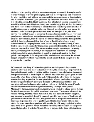 of above. It is a quality which in a moderate degree is essential. It may be useful
when developed to a very great degree, but only if accompanied and controlled
by other qualities; and without such control the possessor tends to develop into
one of the least attractive types produced by a modern industrial democracy. So
it is with the orator. It is highly desirable that a leader of opinion in democracy
should be able to state his views clearly and convincingly. But all that the oratory
can do of value to the community is enable the man thus to explain himself; if it
enables the orator to put false values on things, it merely makes him power for
mischief. Some excellent public servants have not that gift at all, and must
merely rely on their deeds to speak for them; and unless oratory does represent
genuine conviction based on good common sense and able to be translated into
efficient performance, then the better the oratory the greater the damage to the
public it deceives. Indeed, it is a sign of marked political weakness in any
commonwealth if the people tend to be carried away by mere oratory, if they
tend to value words in and for themselves, as divorced from the deeds for which
they are supposed to stand. The phrase-maker, the phrase-monger, the ready
talker, however great his power, whose speech does not make for courage,
sobriety, and right understanding, is simply a noxious element in the body
politic, and it speaks ill for the public if he has influence over them. To admire
the gift of oratory without regard to the moral quality behind the gift is to do
wrong to the republic.
Of course all that I say of the orator applies with even greater force to the
orator's latter-day and more influential brother, the journalist. The power of the
journalist is great, but he is entitled neither to respect nor admiration because of
that power unless it is used aright. He cna do, and often does, great good. He can
do, and he often does, infinite mischief. All journalists, all writers, for the very
reason that they appreciate the vast possibilities of their profession, should bear
testimony against those who deeply discredit it. Offenses against taste and
morals, which are bad enough in a private citizen, are infinitely worse if made
into instruments for debauching the community through a newspaper.
Mendacity, slander, sensationalism, inanity, vapid triviality, all are potent factors
for the debauchery of the public mind and conscience. The excuse advanced for
vicious writing, that the public demands it and that demand must be supplied,
can no more be admitted than if it were advanced by purveyors of food who sell
poisonous adulterations. In short, the good citizen in a republic must realize that
the ought to possess two sets of qualities, and that neither avails without the
other. He must have those qualities which make for efficiency; and that he also
must have those qualities which direct the efficiency into channels for the public
good. He is useless if he is inefficient. There is nothing to be done with that type
 