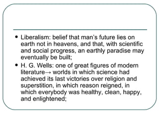 Liberalism: belief that man’s future lies on earth not in heavens, and that, with scientific and social progress, an earthly paradise may eventually be built; H. G. Wells: one of great figures of modern literature ->  worlds in which science had achieved its last victories over religion and superstition, in which reason reigned, in which everybody was healthy, clean, happy, and enlightened; 