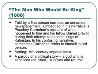 “The Man Who Would Be King” (1888) Told by a first person narrator, an unnamed newspaperman.  Embedded in his narrative is Peachey Carnehan’s account of what happened to him and his fellow Daniel Dravot during their attempt to become kings of Kafiristan. In his confusing narrative, sometimes Carnehan refers to himself in 3rd person.  Setting: 19 th - century imperial India A parody of a biblical story -> a god who is sacrificed (crucified), survives and returns 
