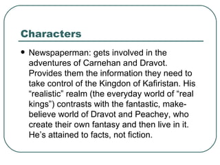 Characters Newspaperman: gets involved in the adventures of Carnehan and Dravot. Provides them the information they need to take control of the Kingdon of Kafiristan. His “realistic” realm (the everyday world of “real kings”) contrasts with the fantastic, make-believe world of Dravot and Peachey, who create their own fantasy and then live in it. He’s attained to facts, not fiction.  