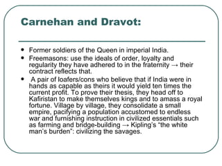 Carnehan and Dravot:  Former soldiers of the Queen in imperial India. Freemasons: use the ideals of order, loyalty and regularity they have adhered to in the fraternity  -> their contract reflects that.  A pair of loafers/cons who believe that if India were in hands as capable as theirs it would yield ten times the current profit. To prove their thesis, they head off to Kafiristan to make themselves kings and to amass a royal fortune. Village by village, they consolidate a small empire, pacifying a population accustomed to endless war and furnishing instruction in civilized essentials such as farming and bridge-building  -> Kipling’s “the white man’s burden”: civilizing the savages .  