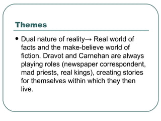 Themes Dual nature of reality -> Real world of facts and the make-believe world of fiction. Dravot and Carnehan are always playing roles (newspaper correspondent, mad priests, real kings), creating stories  for themselves within which they then live. 