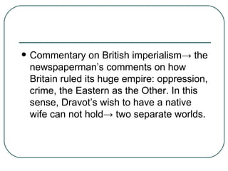 Commentary on British imperialism -> the newspaperman’s comments on how Britain ruled its huge empire: oppression, crime, the Eastern as the Other. In this sense, Dravot’s wish to have a native wife can not hold-> two separate worlds.  