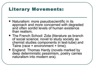 Literary Movements: Naturalism: more pseudoscientific in its approach and more concerned with degraded and often sordid levels of human existence than realism; The French School: Zola (literature as branch of social science; novel to study society as chemist studies components in test-tube) and Taine (race + environment + time); England: Thomas Hardy (novels marked by deep deterministic pessimism, poetry carries naturalism into modern era). 