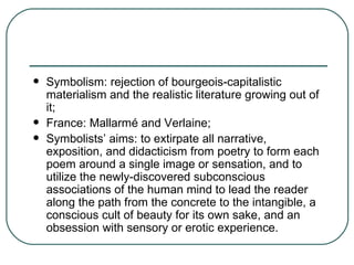 Symbolism: rejection of bourgeois-capitalistic materialism and the realistic literature growing out of it; France: Mallarmé and Verlaine; Symbolists’ aims: to extirpate all narrative, exposition, and didacticism from poetry to form each poem around a single image or sensation, and to utilize the newly-discovered subconscious associations of the human mind to lead the reader along the path from the concrete to the intangible, a conscious cult of beauty for its own sake, and an obsession with sensory or erotic experience. 