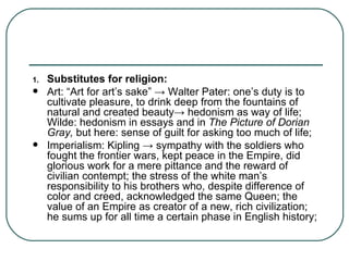 Substitutes for religion: Art:   “Art for art’s sake”  ->  Walter Pater: one’s duty is to cultivate pleasure, to drink deep from the fountains of natural and created beauty ->  hedonism as way of life; Wilde: hedonism in essays and in  The Picture of Dorian Gray,  but here: sense of guilt for asking too much of life; Imperialism: Kipling  ->  sympathy with the soldiers who fought the frontier wars, kept peace in the Empire, did glorious work for a mere pittance and the reward of civilian contempt; the stress of the white man’s responsibility to his brothers who, despite difference of color and creed, acknowledged the same Queen; the value of an Empire as creator of a new, rich civilization; he sums up for all time a certain phase in English history; 