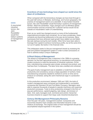 Inventions of new technology have shaped our world since the
                      dawn of civilizations.

                      When compared with the tremendous changes we have lived through in
                      the past half century in lifestyles, technology, and human geography, the
                      practice of management seems at a standstill. A resurrected industrial
                      tycoon, like John Rockefeller would find today’s systems of management
A resurrected         familiar. Albeit the similarities, major changes such as effortless global
industrial            communication and the universal 24/7 customer service would not be
tycoon, like          outside an industrialist’s realm of understanding.
John
Rockefeller           Even as our world has changed around us many of the fundamental
would find            organizational principles have remained. As our pace accelerates, these
today’s systems       constants are becoming bottlenecks to the way we do business. Many
of management         businesses that have achieved rapid growth have stalled out and failed,
familiar.             like web startups during the tech bubble. Other firms have been able to
                      leverage their capital to achieve momentous profits, but at the same time
                      run out of capital, like banks in the financial crisis.

                      This whitepaper seeks to discuss management trends by reviewing the
                      past and present management system in order to draw conclusions on
                      how to address today’s unique challenges.

                      A Short History of Management
                      The advent of management was a response in the 1890s to a growing
                      demand, for the then agricultural economy, to manufacture and produce
                      modern products to meet the demands of industrial customers. At the
                      time, manufacturing companies were simple, produced one product, and
                      had less than 4 employees. The labor force was unskilled and untrained.

                      The goal of early management was to establish a model that could drive
                      productivity and consistency across a large population of workers. Early
                      manufacturing companies needed to workers to arrive on time and to
                      produce on schedule; acting like semi-mechanical cogs in a production
                      machine.

                      In this production environment, between 1900 and 1920, the tools of
                      modern management were conceived and implemented in successful
                      companies like Standard Oil and Ford Motor Company. Managers were
                      able to organize thousands of people to operate machinery and supervise
                      production processes. Tools to drive productivity emerged in the form of
                      pay-per-performance, capital budgeting, task design, and division of
                      labor. And, early managers built, command-and-control, hierarchal
                      business empires to support their large scale industrial development.

                      Century Old Management Philosophy Remains
                      Over the past 120 years, management evolved. Companies and
                      economies became more complex and information became a new
                      medium of exchange. The original notion of how management should be
                      accomplished stayed ingrained in the system.


                       3
© Computer Aid, Inc. 2011                                                         Computer Aid, Inc.
 