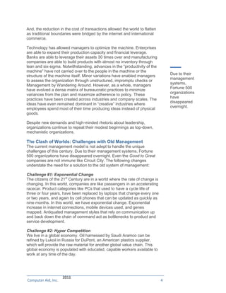 And, the reduction in the cost of transactions allowed the world to flatten
as traditional boundaries were bridged by the internet and international
commerce.

Technology has allowed managers to optimize the machine. Enterprises
are able to expand their production capacity and financial leverage.
Banks are able to leverage their assets 30 times over and manufacturing
companies are able to build products with almost no inventory through
lean and six-sigma. Notwithstanding, advances in the “productivity of the
machine” have not carried over to the people in the machine or the
                                                                                  Due to their
structure of the machine itself. Minor variations have enabled managers
                                                                                  management
to assess the organization through unstructured, impromptu checks or
                                                                                  systems,
Management by Wandering Around. However, as a whole, managers
                                                                                  Fortune 500
have evolved a dense matrix of bureaucratic practices to minimize
                                                                                  organizations
variances from the plan and maximize adherence to policy. These
                                                                                  have
practices have been created across industries and company scales. The
                                                                                  disappeared
ideas have even remained dominant in “creative” industries where
                                                                                  overnight.
employees spend most of their time producing ideas instead of physical
goods.

Despite new demands and high-minded rhetoric about leadership,
organizations continue to repeat their modest beginnings as top-down,
mechanistic organizations.

The Clash of Worlds: Challenges with Old Management
The current management model is not adept to handle the unique
challenges of this century. Due to their management systems, Fortune
500 organizations have disappeared overnight. Even the Good to Great
companies are not immune like Circuit City. The following changes
understate the need for a solution to the old system of management:

Challenge #1: Exponential Change
The citizens of the 21st Century are in a world where the rate of change is
changing. In this world, companies are like passengers in an accelerating
racecar. Product categories like PCs that used to have a cycle life of
three or four years, have been replaced by laptops that change every one
or two years, and again by cell phones that can be updated as quickly as
nine months. In this world, we have exponential change. Exponential
increase in internet connections, mobile devices used, and genes
mapped. Antiquated management styles that rely on communication up
and back down the chain of command act as bottlenecks to product and
service development.

Challenge #2: Hyper Competition
We live in a global economy. Oil harnessed by Saudi Aramco can be
refined by Lukoil in Russia for DuPont, an American plastics supplier,
which will provide the raw material for another global value chain. This
global economy is populated with educated, capable workers available to
work at any time of the day.




© Computer Aid, Inc. 2011
Computer Aid, Inc.                                                            4
 