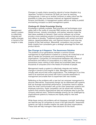 Changes in supply chains caused by natural or human disasters (e.g.
                      Japanese Tsunami or American Oil Spill) can have far reaching
                      consequences. A start-up on another continent or solely online has the
                      possibility to make your business irrelevant as happened between
                      Amazon and Borders. A management system without an ability to predict
                      encroaching concepts is a blind management system.

                      Challenge #3: Global Knowledge Sharing
                      Knowledge is globally available. Best practices and technologies once
Management            safely held in the vaults of corporate R&D centers are now accessible.
needs a system        Global turnover, industry consultants, and partner networks make the
to collectively       best ideas available on demand. Open source software can at times
integrate and         provide a more satisfying solution to proprietary solutions that took years
realize changes       and millions to develop. Traditional organizations with central command
in trends to find     stations, departmentalized silos, and regional divisions could miss key
insights in data.     insights of their field workers. Meanwhile, competitors may purchase
                      these insights from consultants gain a strategic advantage for their next
                      product launch.

                      See Change as it Happens: The Awareness Solution
                      The problems of our generations maintain a common thread:
                      management of organizations is based on a century old model that is not
                      able to handle the complexity and overwhelming information of
                      organizations. Companies run transactional databases with millions of
                      transactions and billions of computations on a daily basis. These
                      transactions mean nothing in their siloed and scrambled state across
                      thousands of computers and in the heads of hundreds of people.

                      Management needs a system to collectively integrate and realize
                      changes in trends to find insights in data. Managers need a way to
                      virtually walk around their entire organizations. The challenges of our time
                      need to be examined and solved with tools to provide awareness to
                      management and enable them to experiment with new models.

                      Reflecting on the problems with a new tool can empower management to
                      discover alternatives. Exponential change can be addressed with systems
                      that can leverage exponential performance. Companies need to replace
                      down the chain communication with up the chain awareness systems and
                      employee autonomy. Hyper competition can be solved with monitoring
                      systems that combine organizational data and employee data to give the
                      company external vision. Global knowledge sharing can be challenged by
                      organizational systems to measure and rapidly adapt to new best
                      practices.

                      While these century old problems will not disappear overnight, technology
                      can lead the way for companies to move in the right direction. Awareness
                      systems can help to breathe insights into static top-down organizations.
                      These tools will help managers make decisions for the future.




© Computer Aid, Inc. 2011
                       5                                                           Computer Aid, Inc.
 