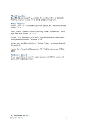 About the Author
 David Gritz is a research specialist in the Allentown office of Computer
 Aid, Inc. You may contact him at david_gritz@compaid.com.

 Article Resources
 Hamel, Gary. The Future of Management. Boston, MA: Harvard Business
 School, 2007.

 Head, Simon. The New Ruthless Economy: Work & Power in the Digital
 Age. New York: Oxford UP, 2005.

 Hamel, Gary. "Reinventing the Technology of Human Accomplishment.”
 Management Innovation Exchange, 2011

 Mayer, Jorg, and Marcus Schaper. "Data to Dollars." McKinsey Quarterly
 Winter 2010.

 Hamel, Gary. "Inventing Management 2.0." Wall Street Journal. 17 Feb.
 2011.

 For Further Contact
 If you would like to discuss this report, please contact Peter Lechner at
 peter_lechner@compaid.com.




 © Computer Aid, Inc. 2011
Computer Aid, Inc.                                                           6
 