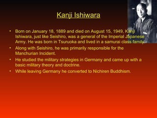 Kanji Ishiwara Born on January 18, 1889 and died on August 15, 1949, KanjI Ishiwara, just like Seishiro, was a general of the Imperial Japanese Army. He was born in Tsuruoka and lived in a samurai class family. Along with Seishiro, he was primarily responsible for the Manchurian Incident.  He studied the military strategies in Germany and came up with a basic military theory and doctrine. While leaving Germany he converted to Nichiren Buddhism. 