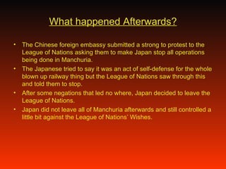 What happened Afterwards? The Chinese foreign embassy submitted a strong to protest to the League of Nations asking them to make Japan stop all operations being done in Manchuria. The Japanese tried to say it was an act of self-defense for the whole blown up railway thing but the League of Nations saw through this and told them to stop.  After some negations that led no where, Japan decided to leave the League of Nations. Japan did not leave all of Manchuria afterwards and still controlled a little bit against the League of Nations’ Wishes. 
