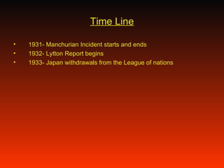 Time Line 1931- Manchurian Incident starts and ends 1932- Lytton Report begins 1933- Japan withdrawals from the League of nations 