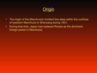 Origin The origin of the Manchurian Incident lies deep within the confines of southern Manchuria in Shenyang during 1931. During that time, Japan had replaced Russia as the dominant foreign power in Manchuria. 