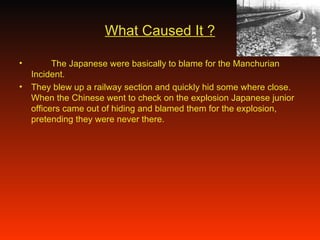 What Caused It ? The Japanese were basically to blame for the Manchurian Incident. They blew up a railway section and quickly hid some where close. When the Chinese went to check on the explosion Japanese junior officers came out of hiding and blamed them for the explosion, pretending they were never there. 