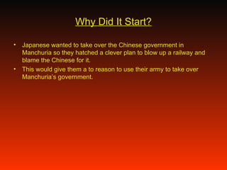 Why Did It Start? Japanese wanted to take over the Chinese government in Manchuria so they hatched a clever plan to blow up a railway and blame the Chinese for it.  This would give them a to reason to use their army to take over Manchuria’s government.  
