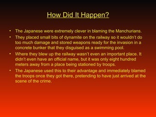 How Did It Happen? The Japanese were extremely clever in blaming the Manchurians. They placed small bits of dynamite on the railway so it wouldn’t do too much damage and stored weapons ready for the invasion in a concrete bunker that they disguised as a swimming pool. Where they blew up the railway wasn’t even an important place. It didn’t even have an official name, but it was only eight hundred meters away from a place being stationed by troops. The Japanese used this to their advantage and immediately blamed the troops once they got there, pretending to have just arrived at the scene of the crime.  