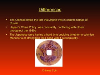Differences The Chinese hated the fact that Japan was in control instead of Russia Japan’s China Policy  was constantly  conflicting with others throughout the 1930s  The Japanese were having a hard time deciding whether to colonize Manchuria or strengthen their bond with it economically. Chinese Coin 