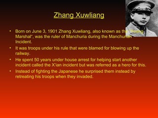 Zhang Xuwliang Born on June 3, 1901 Zhang Xuwliang, also known as the “Young Marshal“, was the ruler of Manchuria during the Manchurian Incident. It was troops under his rule that were blamed for blowing up the railway.  He spent 50 years under house arrest for helping start another incident called the X’ian incident but was referred as a hero for this. Instead of fighting the Japanese he surprised them instead by retreating his troops when they invaded. 